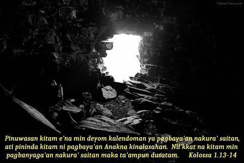 Pinuwasan kitam e'na min deyom kalendoman ya pagbaya'an nakura' saitan, ati pininda kitam ni pagbaya'an Anakna kinalasahan. Nil'kkat na kitam min pagbanyaga'an nakura' saitan maka ta'ampun dusatam. Kolossa 1.13-14 Pinuwasan kitam e'na min deyom kalendoman ya pagbaya'an nakura' saitan, ati pininda kitam ni pagbaya'an Anakna kinalasahan. Nil'kkat na kitam min pagbanyaga'an nakura' saitan maka ta'ampun dusatam. Kolossa 1.13-14