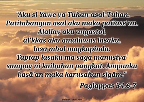 Magsuwala iya hinabuna palabay min alopan si Musa. Yukna, “Aku si Yawe ya Tuhan-asal-Tuhan. Patitabangun asal aku maka patiase'un. Alallay aku angastol, al'kkas aku amaluwas lasaku, lasa mbal magkapinda. Taptap lasaku ma saga manusiya' sampay ni kaibuhan pangkat. Ampunku kasā'an maka karusahan sigām. Ampunku minsan sigām anagga' sara'. Saguwā' bang a'a makarusa, mbal to'ongan pasagaranku. Papole'ku karusahanna ni anak-mpuna, sampay ni mpuna tu'ut, sampay ta'abut mpat pangkat.” Paglappas 34.6-7 Magsuwala iya hinabuna palabay min alopan si Musa. Yukna, “Aku si Yawe ya Tuhan-asal-Tuhan. Patitabangun asal aku maka patiase'un. Alallay aku angastol, al'kkas aku amaluwas lasaku, lasa mbal magkapinda. Taptap lasaku ma saga manusiya' sampay ni kaibuhan pangkat. Ampunku kasā'an maka karusahan sigām. Ampunku minsan sigām anagga' sara'. Saguwā' bang a'a makarusa, mbal to'ongan pasagaranku. Papole'ku karusahanna ni anak-mpuna, sampay ni mpuna tu'ut, sampay ta'abut mpat pangkat.” Paglappas 34.6-7